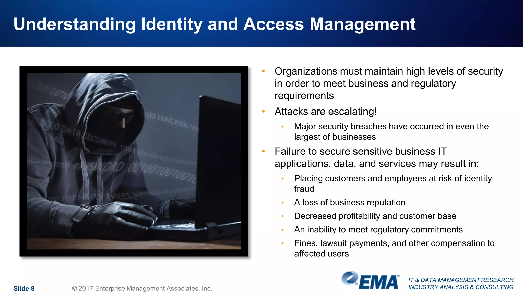 IT & DATA MANAGEMENT RESEARCH,
INDUSTRY ANALYSIS & CONSULTING
Understanding Identity and Access Management
• Organizations must maintain high levels of security
in order to meet business and regulatory
requirements
• Attacks are escalating!
• Major security breaches have occurred in even the
largest of businesses
• Failure to secure sensitive business IT
applications, data, and services may result in:
• Placing customers and employees at risk of identity
fraud
• A loss of business reputation
• Decreased profitability and customer base
• An inability to meet regulatory commitments
• Fines, lawsuit payments, and other compensation to
affected users
Slide 8 © 2017 Enterprise Management Associates, Inc.
 