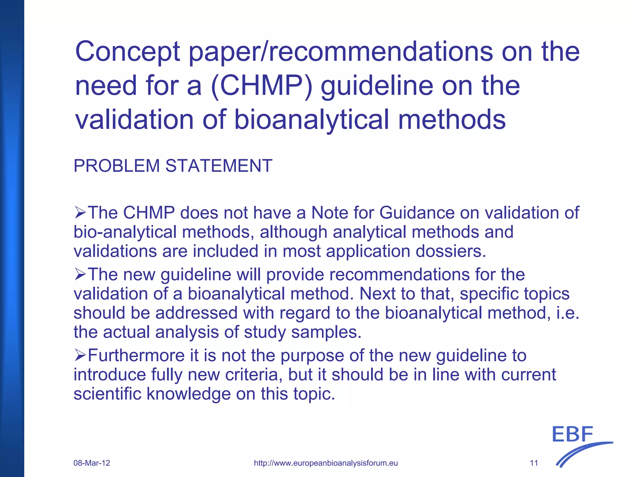 Concept paper/recommendations on the
need for a (CHMP) guideline on the
validation of bioanalytical methods
PROBLEM STATEMENT
The CHMP does not have a Note for Guidance on validation of
bio-analytical methods, although analytical methods and
validations are included in most application dossiers.
The new guideline will provide recommendations for the
validation of a bioanalytical method. Next to that, specific topics
should be addressed with regard to the bioanalytical method, i.e.
the actual analysis of study samples.
Furthermore it is not the purpose of the new guideline to
introduce fully new criteria, but it should be in line with current
scientific knowledge on this topic.
http://www.europeanbioanalysisforum.eu08-Mar-12 11
 