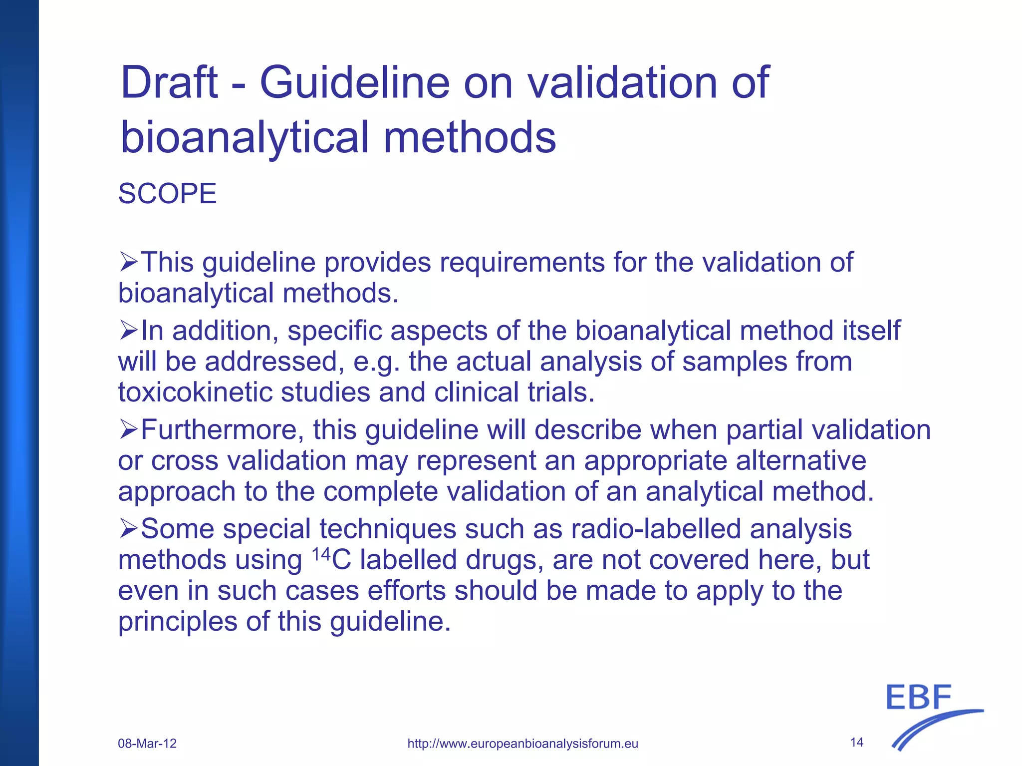 Draft - Guideline on validation of
bioanalytical methods
SCOPE
This guideline provides requirements for the validation of
bioanalytical methods.
In addition, specific aspects of the bioanalytical method itself
will be addressed, e.g. the actual analysis of samples from
toxicokinetic studies and clinical trials.
Furthermore, this guideline will describe when partial validation
or cross validation may represent an appropriate alternative
approach to the complete validation of an analytical method.
Some special techniques such as radio-labelled analysis
methods using 14C labelled drugs, are not covered here, but
even in such cases efforts should be made to apply to the
principles of this guideline.
http://www.europeanbioanalysisforum.eu08-Mar-12 14
 