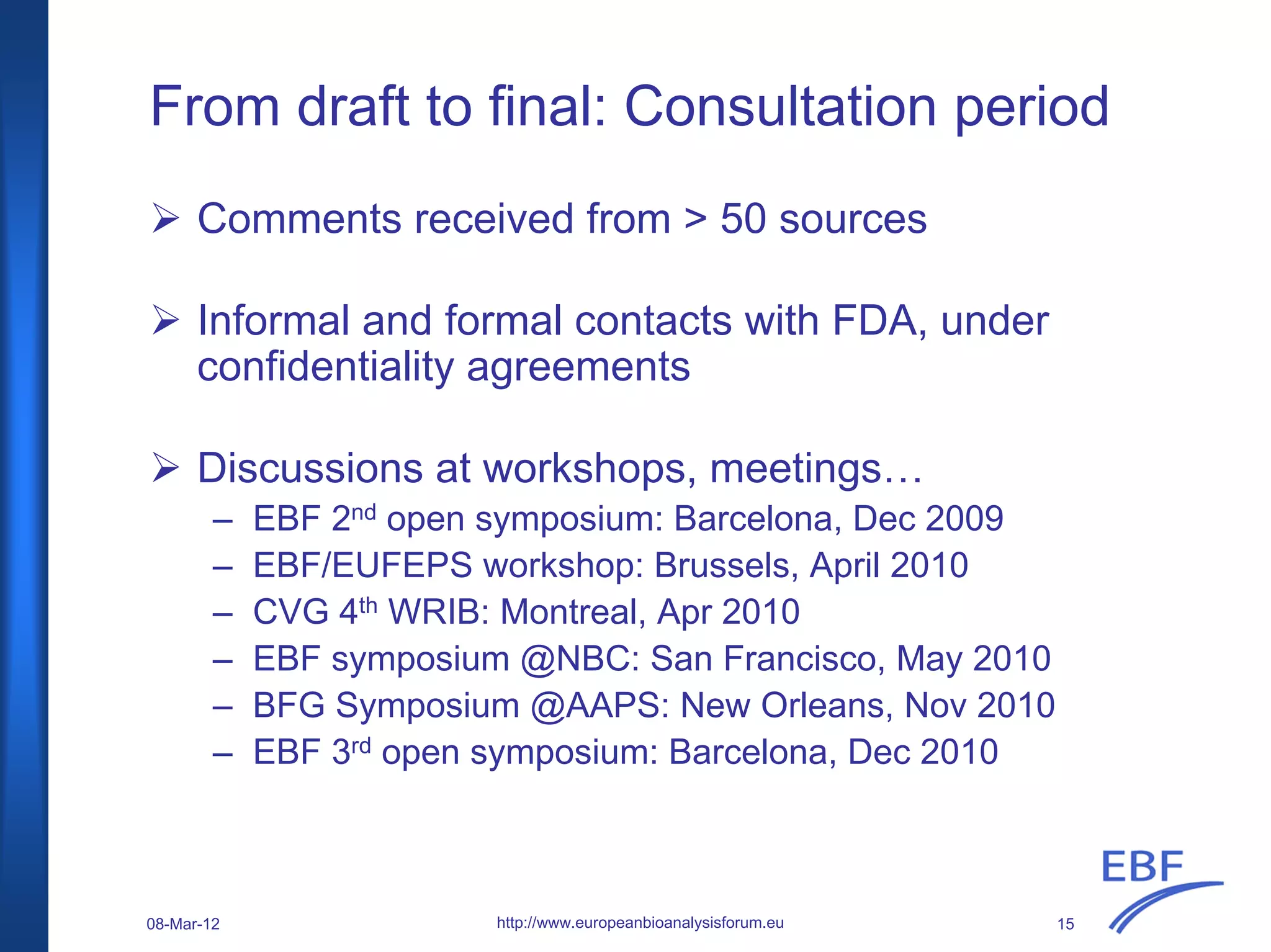 From draft to final: Consultation period
Comments received from > 50 sources
Informal and formal contacts with FDA, under
confidentiality agreements
Discussions at workshops, meetings…
– EBF 2nd open symposium: Barcelona, Dec 2009
– EBF/EUFEPS workshop: Brussels, April 2010
– CVG 4th WRIB: Montreal, Apr 2010
– EBF symposium @NBC: San Francisco, May 2010
– BFG Symposium @AAPS: New Orleans, Nov 2010
– EBF 3rd open symposium: Barcelona, Dec 2010
http://www.europeanbioanalysisforum.eu08-Mar-12 15
 