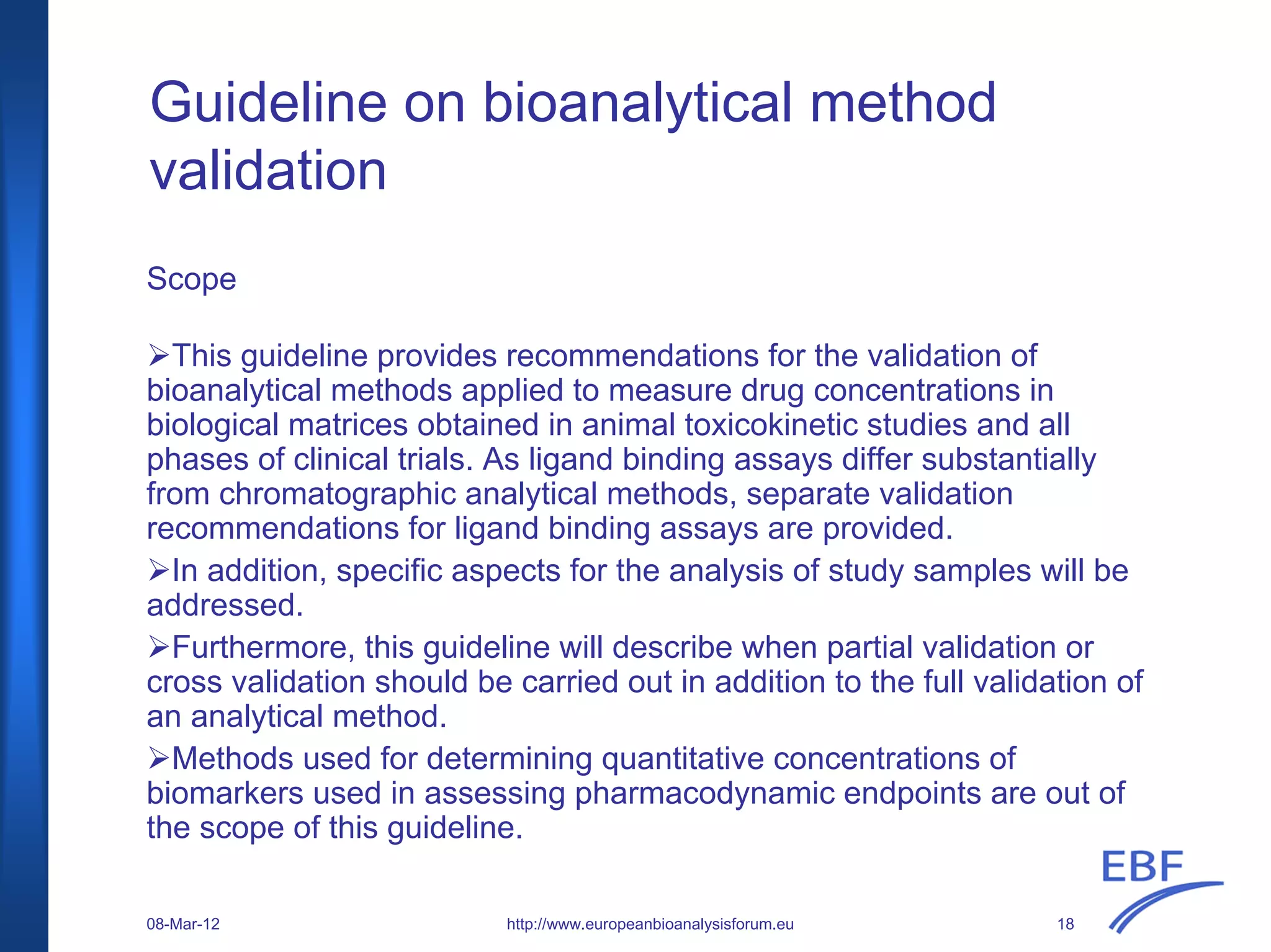 Guideline on bioanalytical method
validation
Scope
This guideline provides recommendations for the validation of
bioanalytical methods applied to measure drug concentrations in
biological matrices obtained in animal toxicokinetic studies and all
phases of clinical trials. As ligand binding assays differ substantially
from chromatographic analytical methods, separate validation
recommendations for ligand binding assays are provided.
In addition, specific aspects for the analysis of study samples will be
addressed.
Furthermore, this guideline will describe when partial validation or
cross validation should be carried out in addition to the full validation of
an analytical method.
Methods used for determining quantitative concentrations of
biomarkers used in assessing pharmacodynamic endpoints are out of
the scope of this guideline.
http://www.europeanbioanalysisforum.eu08-Mar-12 18
 