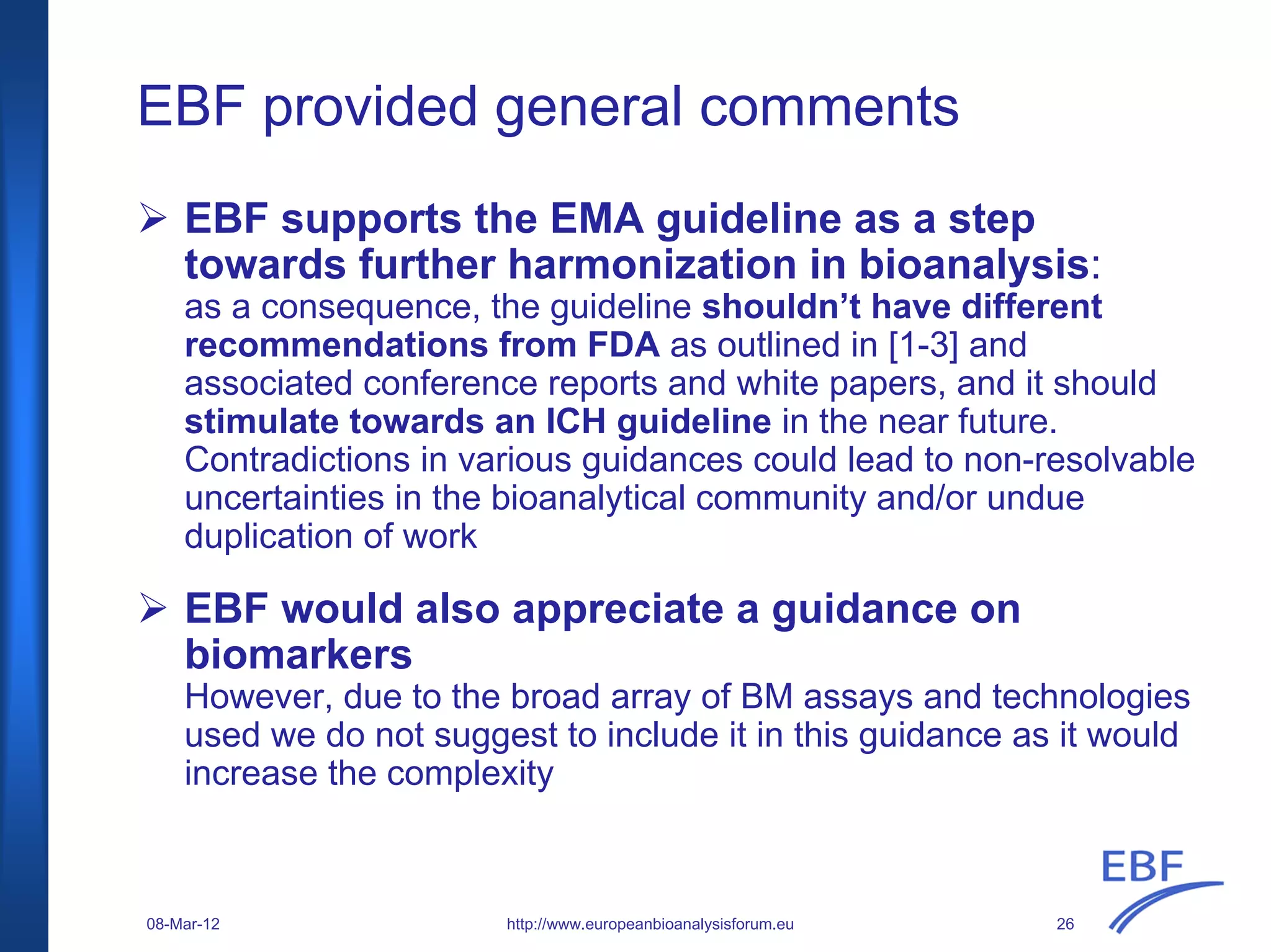 EBF provided general comments
EBF supports the EMA guideline as a step
towards further harmonization in bioanalysis:
as a consequence, the guideline shouldn’t have different
recommendations from FDA as outlined in [1-3] and
associated conference reports and white papers, and it should
stimulate towards an ICH guideline in the near future.
Contradictions in various guidances could lead to non-resolvable
uncertainties in the bioanalytical community and/or undue
duplication of work
EBF would also appreciate a guidance on
biomarkers
However, due to the broad array of BM assays and technologies
used we do not suggest to include it in this guidance as it would
increase the complexity
http://www.europeanbioanalysisforum.eu08-Mar-12 26
 