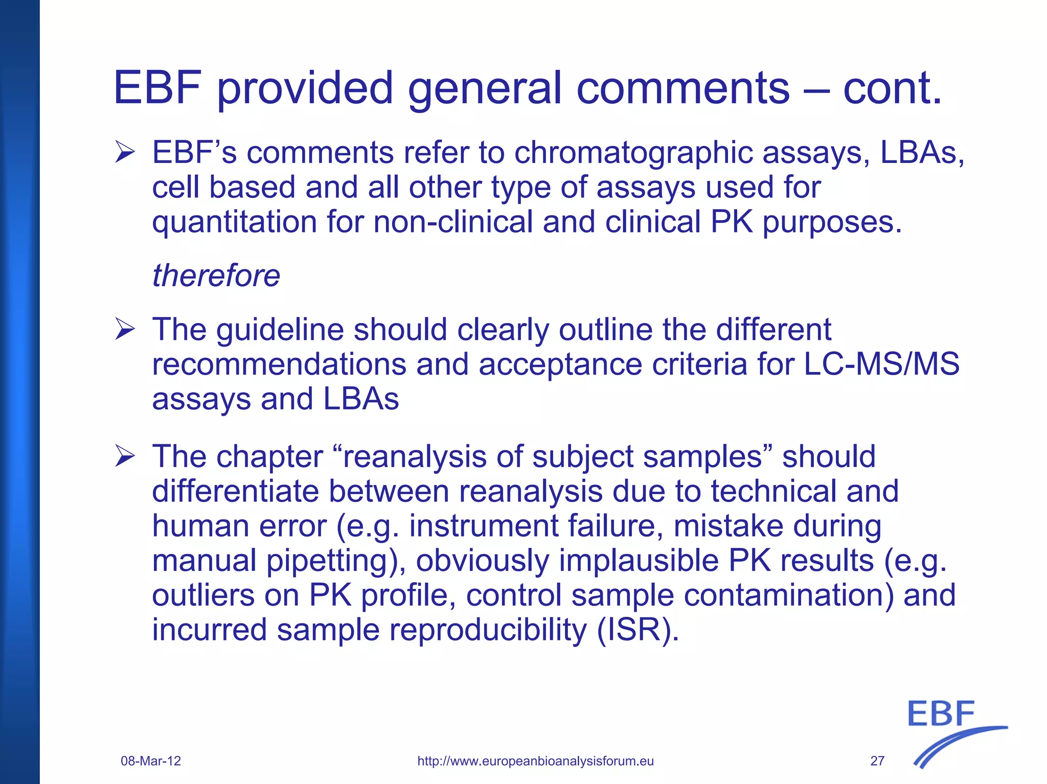 EBF provided general comments – cont.
EBF’s comments refer to chromatographic assays, LBAs,
cell based and all other type of assays used for
quantitation for non-clinical and clinical PK purposes.
therefore
The guideline should clearly outline the different
recommendations and acceptance criteria for LC-MS/MS
assays and LBAs
The chapter “reanalysis of subject samples” should
differentiate between reanalysis due to technical and
human error (e.g. instrument failure, mistake during
manual pipetting), obviously implausible PK results (e.g.
outliers on PK profile, control sample contamination) and
incurred sample reproducibility (ISR).
http://www.europeanbioanalysisforum.eu08-Mar-12 27
 