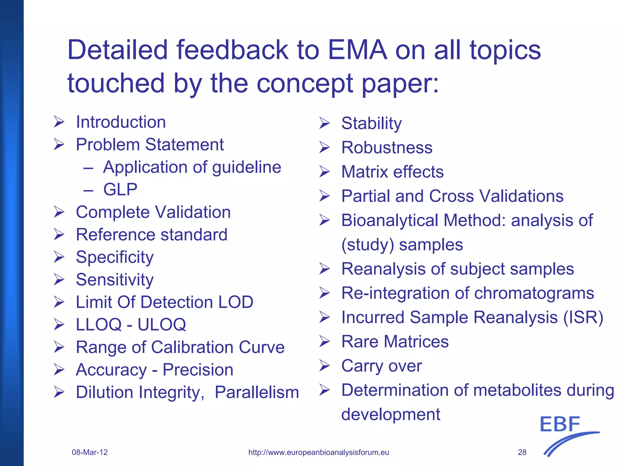 Detailed feedback to EMA on all topics
touched by the concept paper:
Introduction
Problem Statement
– Application of guideline
– GLP
Complete Validation
Reference standard
Specificity
Sensitivity
Limit Of Detection LOD
LLOQ - ULOQ
Range of Calibration Curve
Accuracy - Precision
Dilution Integrity, Parallelism
Stability
Robustness
Matrix effects
Partial and Cross Validations
Bioanalytical Method: analysis of
(study) samples
Reanalysis of subject samples
Re-integration of chromatograms
Incurred Sample Reanalysis (ISR)
Rare Matrices
Carry over
Determination of metabolites during
development
http://www.europeanbioanalysisforum.eu08-Mar-12 28
 