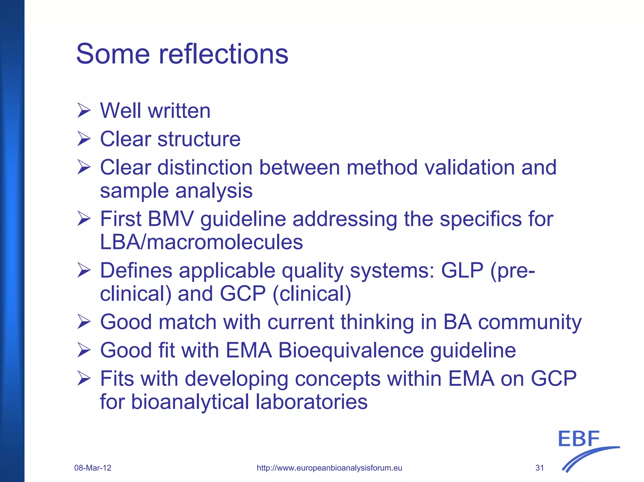 Some reflections
Well written
Clear structure
Clear distinction between method validation and
sample analysis
First BMV guideline addressing the specifics for
LBA/macromolecules
Defines applicable quality systems: GLP (pre-
clinical) and GCP (clinical)
Good match with current thinking in BA community
Good fit with EMA Bioequivalence guideline
Fits with developing concepts within EMA on GCP
for bioanalytical laboratories
http://www.europeanbioanalysisforum.eu08-Mar-12 31
 