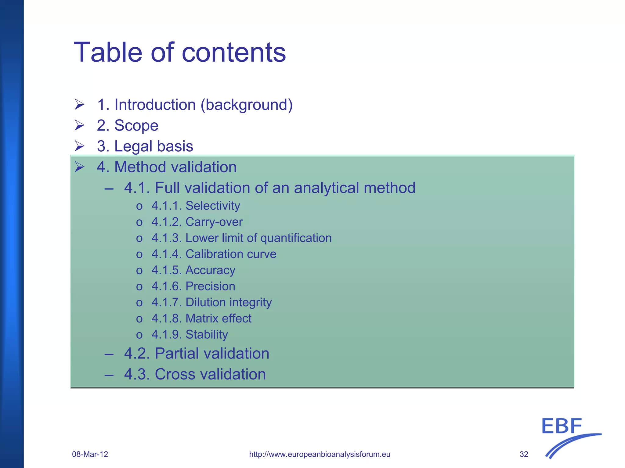 Table of contents
1. Introduction (background)
2. Scope
3. Legal basis
4. Method validation
– 4.1. Full validation of an analytical method
o 4.1.1. Selectivity
o 4.1.2. Carry-over
o 4.1.3. Lower limit of quantification
o 4.1.4. Calibration curve
o 4.1.5. Accuracy
o 4.1.6. Precision
o 4.1.7. Dilution integrity
o 4.1.8. Matrix effect
o 4.1.9. Stability
– 4.2. Partial validation
– 4.3. Cross validation
http://www.europeanbioanalysisforum.eu08-Mar-12 32
 