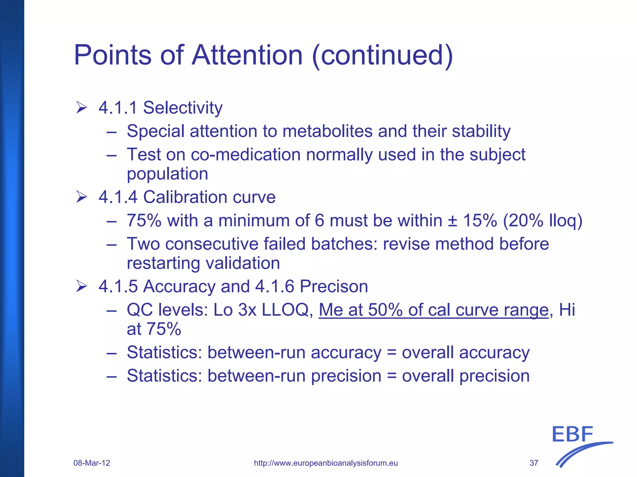 Points of Attention (continued)
http://www.europeanbioanalysisforum.eu
4.1.1 Selectivity
– Special attention to metabolites and their stability
– Test on co-medication normally used in the subject
population
4.1.4 Calibration curve
– 75% with a minimum of 6 must be within ± 15% (20% lloq)
– Two consecutive failed batches: revise method before
restarting validation
4.1.5 Accuracy and 4.1.6 Precison
– QC levels: Lo 3x LLOQ, Me at 50% of cal curve range, Hi
at 75%
– Statistics: between-run accuracy = overall accuracy
– Statistics: between-run precision = overall precision
08-Mar-12 37
 