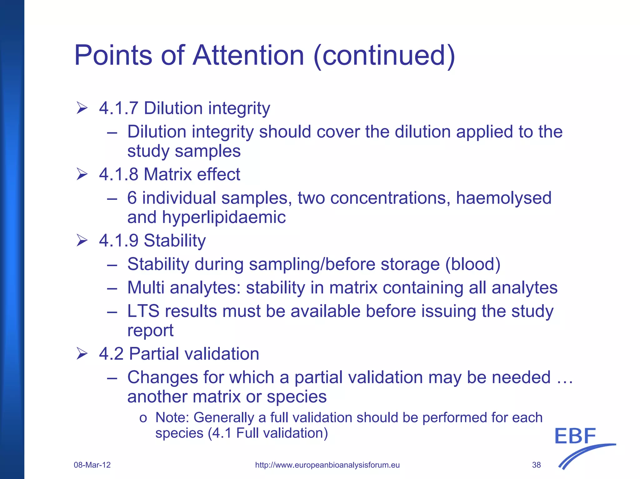 Points of Attention (continued)
http://www.europeanbioanalysisforum.eu
4.1.7 Dilution integrity
– Dilution integrity should cover the dilution applied to the
study samples
4.1.8 Matrix effect
– 6 individual samples, two concentrations, haemolysed
and hyperlipidaemic
4.1.9 Stability
– Stability during sampling/before storage (blood)
– Multi analytes: stability in matrix containing all analytes
– LTS results must be available before issuing the study
report
4.2 Partial validation
– Changes for which a partial validation may be needed …
another matrix or species
o Note: Generally a full validation should be performed for each
species (4.1 Full validation)
08-Mar-12 38
 