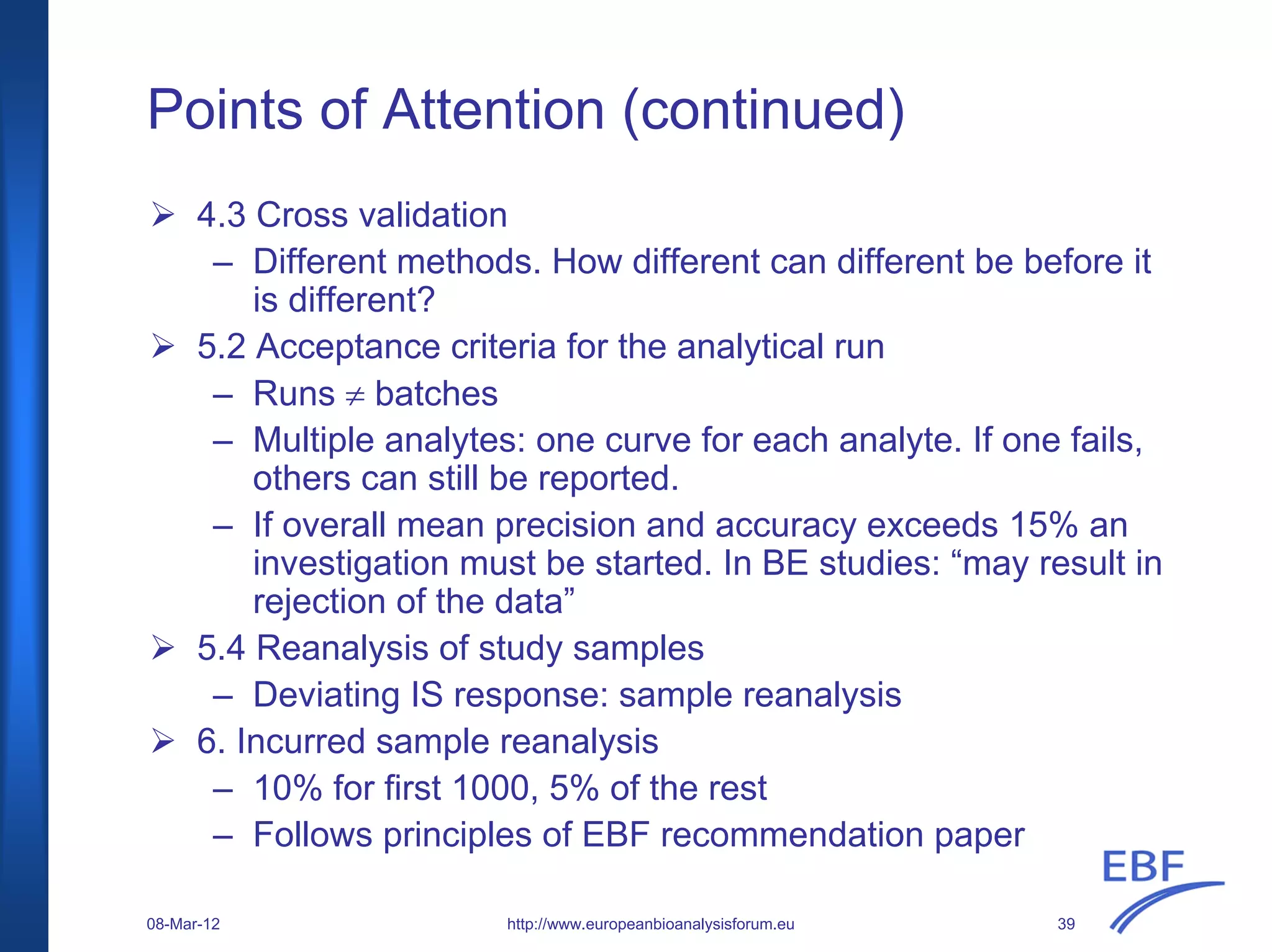 Points of Attention (continued)
http://www.europeanbioanalysisforum.eu
4.3 Cross validation
– Different methods. How different can different be before it
is different?
5.2 Acceptance criteria for the analytical run
– Runs ≠ batches
– Multiple analytes: one curve for each analyte. If one fails,
others can still be reported.
– If overall mean precision and accuracy exceeds 15% an
investigation must be started. In BE studies: “may result in
rejection of the data”
5.4 Reanalysis of study samples
– Deviating IS response: sample reanalysis
6. Incurred sample reanalysis
– 10% for first 1000, 5% of the rest
– Follows principles of EBF recommendation paper
08-Mar-12 39
 