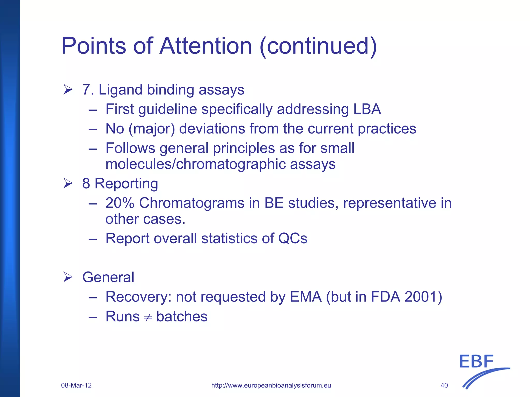 Points of Attention (continued)
http://www.europeanbioanalysisforum.eu
7. Ligand binding assays
– First guideline specifically addressing LBA
– No (major) deviations from the current practices
– Follows general principles as for small
molecules/chromatographic assays
8 Reporting
– 20% Chromatograms in BE studies, representative in
other cases.
– Report overall statistics of QCs
General
– Recovery: not requested by EMA (but in FDA 2001)
– Runs ≠ batches
08-Mar-12 40
 