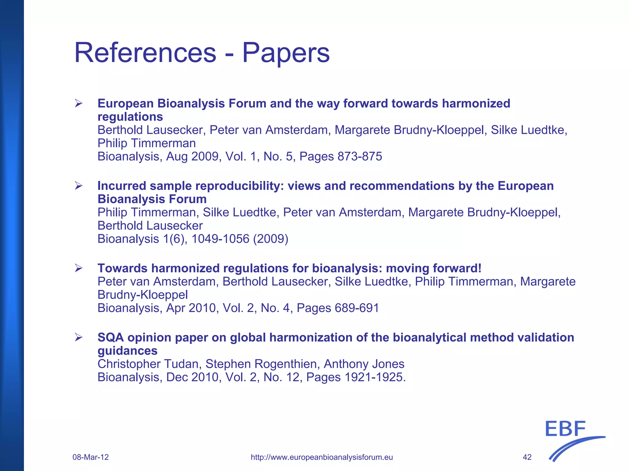 References - Papers
European Bioanalysis Forum and the way forward towards harmonized
regulations
Berthold Lausecker, Peter van Amsterdam, Margarete Brudny-Kloeppel, Silke Luedtke,
Philip Timmerman
Bioanalysis, Aug 2009, Vol. 1, No. 5, Pages 873-875
Incurred sample reproducibility: views and recommendations by the European
Bioanalysis Forum
Philip Timmerman, Silke Luedtke, Peter van Amsterdam, Margarete Brudny-Kloeppel,
Berthold Lausecker
Bioanalysis 1(6), 1049-1056 (2009)
Towards harmonized regulations for bioanalysis: moving forward!
Peter van Amsterdam, Berthold Lausecker, Silke Luedtke, Philip Timmerman, Margarete
Brudny-Kloeppel
Bioanalysis, Apr 2010, Vol. 2, No. 4, Pages 689-691
SQA opinion paper on global harmonization of the bioanalytical method validation
guidances
Christopher Tudan, Stephen Rogenthien, Anthony Jones
Bioanalysis, Dec 2010, Vol. 2, No. 12, Pages 1921-1925.
http://www.europeanbioanalysisforum.eu08-Mar-12 42
 