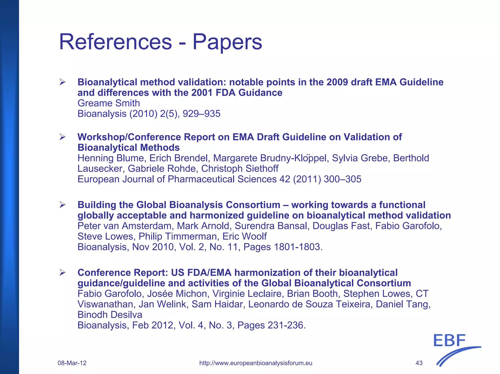 References - Papers
Bioanalytical method validation: notable points in the 2009 draft EMA Guideline
and differences with the 2001 FDA Guidance
Greame Smith
Bioanalysis (2010) 2(5), 929–935
Workshop/Conference Report on EMA Draft Guideline on Validation of
Bioanalytical Methods
Henning Blume, Erich Brendel, Margarete Brudny-Klöppel, Sylvia Grebe, Berthold
Lausecker, Gabriele Rohde, Christoph Siethoff
European Journal of Pharmaceutical Sciences 42 (2011) 300–305
Building the Global Bioanalysis Consortium – working towards a functional
globally acceptable and harmonized guideline on bioanalytical method validation
Peter van Amsterdam, Mark Arnold, Surendra Bansal, Douglas Fast, Fabio Garofolo,
Steve Lowes, Philip Timmerman, Eric Woolf
Bioanalysis, Nov 2010, Vol. 2, No. 11, Pages 1801-1803.
Conference Report: US FDA/EMA harmonization of their bioanalytical
guidance/guideline and activities of the Global Bioanalytical Consortium
Fabio Garofolo, Josée Michon, Virginie Leclaire, Brian Booth, Stephen Lowes, CT
Viswanathan, Jan Welink, Sam Haidar, Leonardo de Souza Teixeira, Daniel Tang,
Binodh Desilva
Bioanalysis, Feb 2012, Vol. 4, No. 3, Pages 231-236.
http://www.europeanbioanalysisforum.eu08-Mar-12 43
 