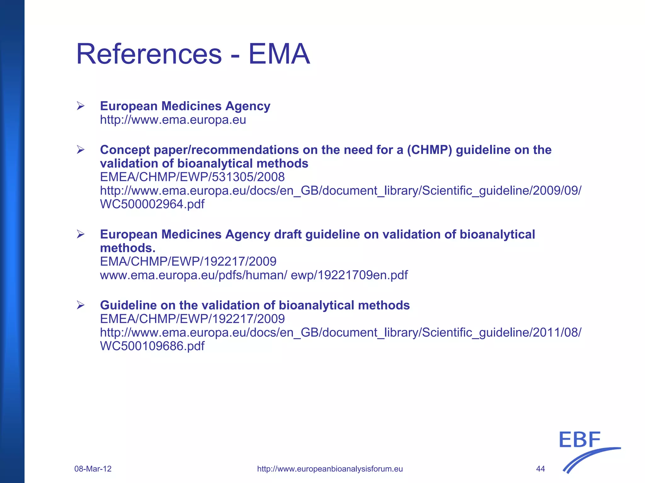 References - EMA
European Medicines Agency
http://www.ema.europa.eu
Concept paper/recommendations on the need for a (CHMP) guideline on the
validation of bioanalytical methods
EMEA/CHMP/EWP/531305/2008
http://www.ema.europa.eu/docs/en_GB/document_library/Scientific_guideline/2009/09/
WC500002964.pdf
European Medicines Agency draft guideline on validation of bioanalytical
methods.
EMA/CHMP/EWP/192217/2009
www.ema.europa.eu/pdfs/human/ ewp/19221709en.pdf
Guideline on the validation of bioanalytical methods
EMEA/CHMP/EWP/192217/2009
http://www.ema.europa.eu/docs/en_GB/document_library/Scientific_guideline/2011/08/
WC500109686.pdf
http://www.europeanbioanalysisforum.eu08-Mar-12 44
 