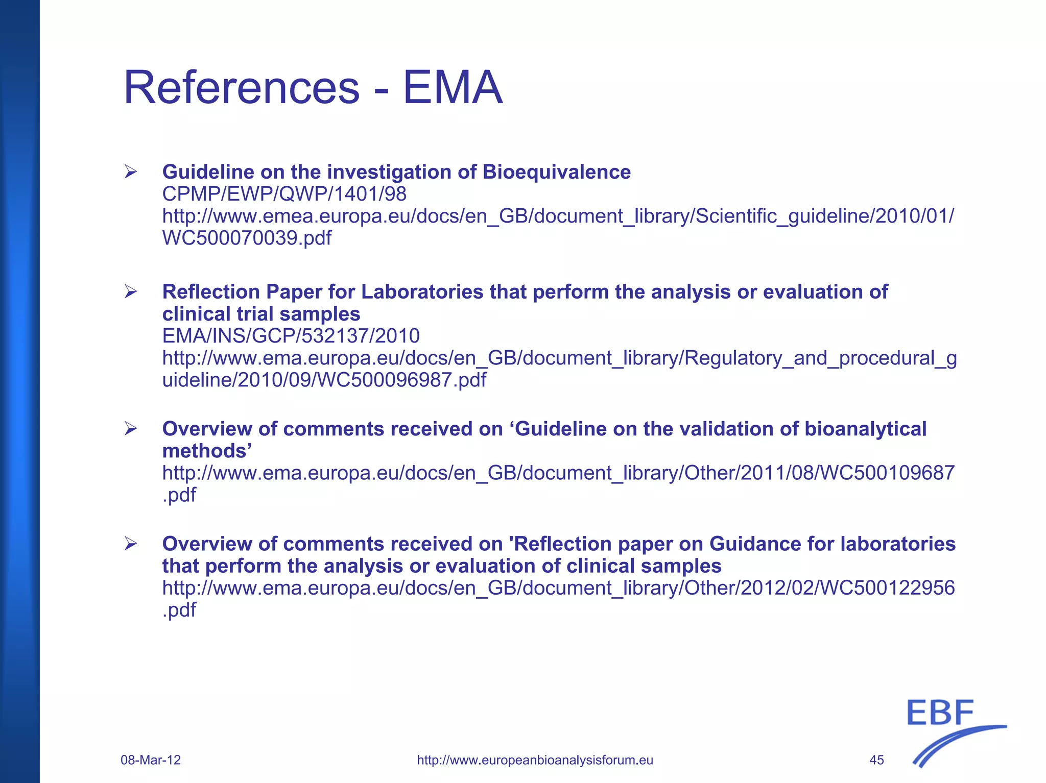 References - EMA
Guideline on the investigation of Bioequivalence
CPMP/EWP/QWP/1401/98
http://www.emea.europa.eu/docs/en_GB/document_library/Scientific_guideline/2010/01/
WC500070039.pdf
Reflection Paper for Laboratories that perform the analysis or evaluation of
clinical trial samples
EMA/INS/GCP/532137/2010
http://www.ema.europa.eu/docs/en_GB/document_library/Regulatory_and_procedural_g
uideline/2010/09/WC500096987.pdf
Overview of comments received on ‘Guideline on the validation of bioanalytical
methods’
http://www.ema.europa.eu/docs/en_GB/document_library/Other/2011/08/WC500109687
.pdf
Overview of comments received on 'Reflection paper on Guidance for laboratories
that perform the analysis or evaluation of clinical samples
http://www.ema.europa.eu/docs/en_GB/document_library/Other/2012/02/WC500122956
.pdf
http://www.europeanbioanalysisforum.eu08-Mar-12 45
 