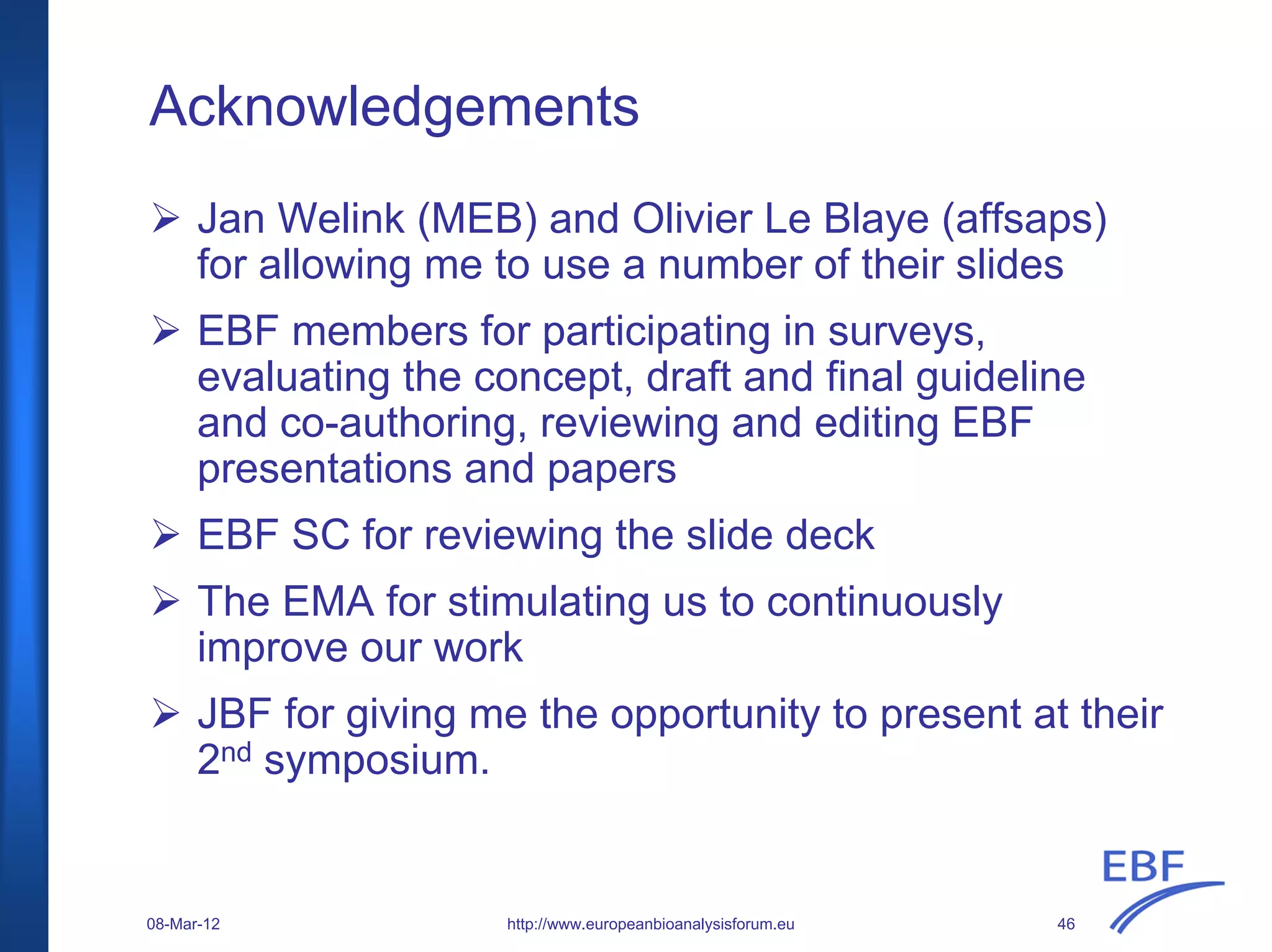 Acknowledgements
Jan Welink (MEB) and Olivier Le Blaye (affsaps)
for allowing me to use a number of their slides
EBF members for participating in surveys,
evaluating the concept, draft and final guideline
and co-authoring, reviewing and editing EBF
presentations and papers
EBF SC for reviewing the slide deck
The EMA for stimulating us to continuously
improve our work
JBF for giving me the opportunity to present at their
2nd symposium.
http://www.europeanbioanalysisforum.eu08-Mar-12 46
 
