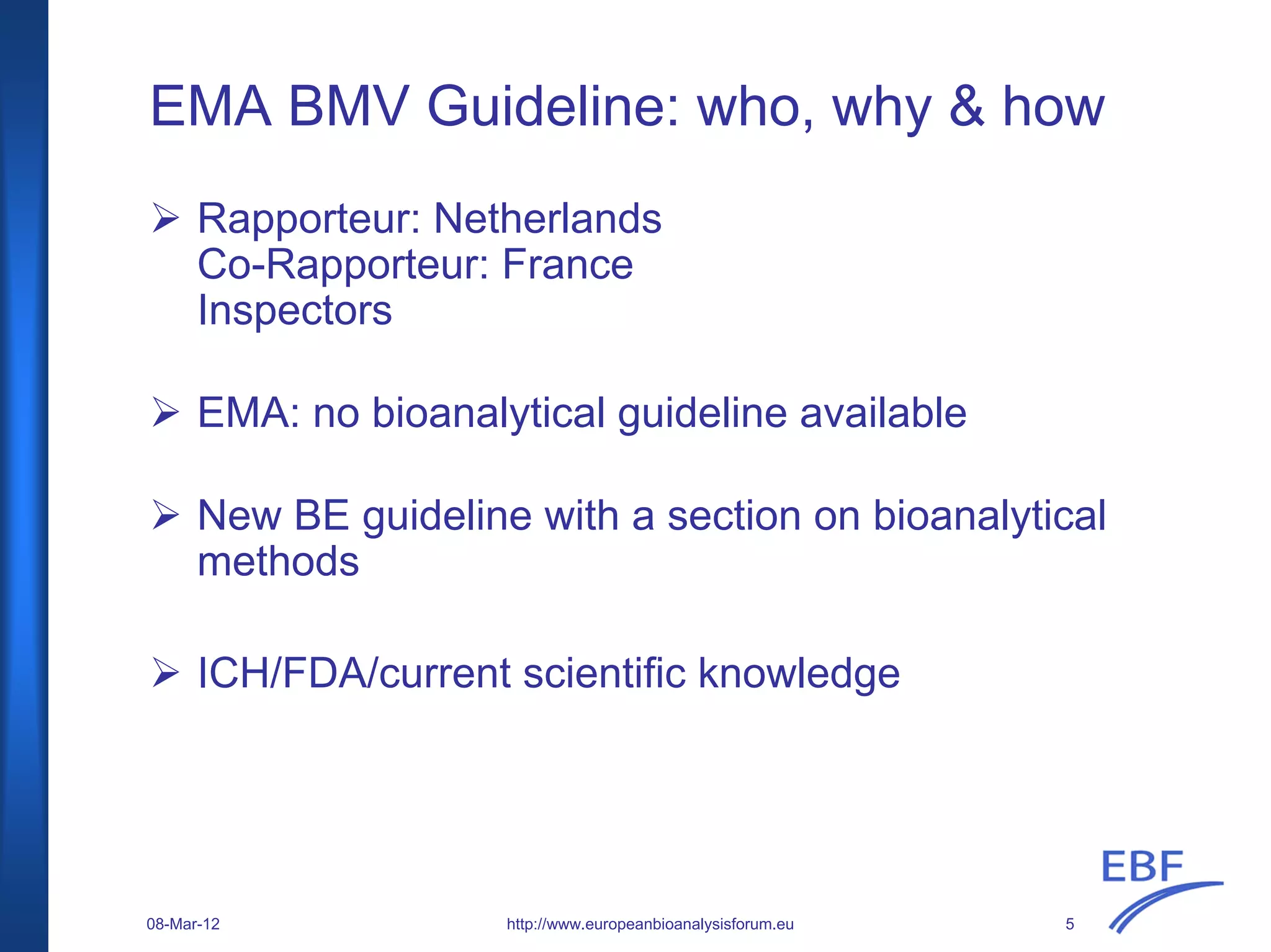 EMA BMV Guideline: who, why & how
Rapporteur: Netherlands
Co-Rapporteur: France
Inspectors
EMA: no bioanalytical guideline available
New BE guideline with a section on bioanalytical
methods
ICH/FDA/current scientific knowledge
http://www.europeanbioanalysisforum.eu08-Mar-12 5
 