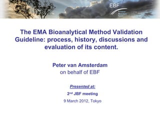 The EMA Bioanalytical Method Validation
Guideline: process, history, discussions and
evaluation of its content.
Peter van Amsterdam
on behalf of EBF
Presented at:
2nd JBF meeting
9 March 2012, Tokyo
 