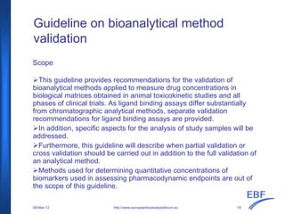 Guideline on bioanalytical method
validation
Scope
This guideline provides recommendations for the validation of
bioanalytical methods applied to measure drug concentrations in
biological matrices obtained in animal toxicokinetic studies and all
phases of clinical trials. As ligand binding assays differ substantially
from chromatographic analytical methods, separate validation
recommendations for ligand binding assays are provided.
In addition, specific aspects for the analysis of study samples will be
addressed.
Furthermore, this guideline will describe when partial validation or
cross validation should be carried out in addition to the full validation of
an analytical method.
Methods used for determining quantitative concentrations of
biomarkers used in assessing pharmacodynamic endpoints are out of
the scope of this guideline.
http://www.europeanbioanalysisforum.eu08-Mar-12 18
 