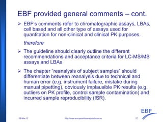 EBF provided general comments – cont.
EBF’s comments refer to chromatographic assays, LBAs,
cell based and all other type of assays used for
quantitation for non-clinical and clinical PK purposes.
therefore
The guideline should clearly outline the different
recommendations and acceptance criteria for LC-MS/MS
assays and LBAs
The chapter “reanalysis of subject samples” should
differentiate between reanalysis due to technical and
human error (e.g. instrument failure, mistake during
manual pipetting), obviously implausible PK results (e.g.
outliers on PK profile, control sample contamination) and
incurred sample reproducibility (ISR).
http://www.europeanbioanalysisforum.eu08-Mar-12 27
 