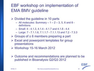EBF workshop on implementation of
EMA BMV guideline
Divided the guideline in 10 parts
– All molecules: Summary – 1 – 2 – 3, 5, 6 and 8 -
definitions
– Small: 4 - 4.1.3, 4.1.4 - 4.1.7 and 4.1.8 - 4.4
– Large: 7 - 7.1.1.6, 7.1.1.7 - 7.1.1.13 and 7.2 - 7.3.3
Groups of ± 6 members preparing a part
Excel and powerpoint templates for group
presentations
Workshop 15-16 March 2012
Outcome and recommendations are planned to be
published in Bioanalysis Q2/Q3 2012
http://www.europeanbioanalysisforum.eu08-Mar-12 29
 