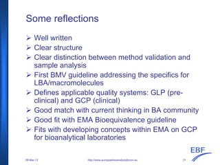 Some reflections
Well written
Clear structure
Clear distinction between method validation and
sample analysis
First BMV guideline addressing the specifics for
LBA/macromolecules
Defines applicable quality systems: GLP (pre-
clinical) and GCP (clinical)
Good match with current thinking in BA community
Good fit with EMA Bioequivalence guideline
Fits with developing concepts within EMA on GCP
for bioanalytical laboratories
http://www.europeanbioanalysisforum.eu08-Mar-12 31
 