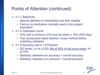 Points of Attention (continued)
http://www.europeanbioanalysisforum.eu
4.1.1 Selectivity
– Special attention to metabolites and their stability
– Test on co-medication normally used in the subject
population
4.1.4 Calibration curve
– 75% with a minimum of 6 must be within ± 15% (20% lloq)
– Two consecutive failed batches: revise method before
restarting validation
4.1.5 Accuracy and 4.1.6 Precison
– QC levels: Lo 3x LLOQ, Me at 50% of cal curve range, Hi
at 75%
– Statistics: between-run accuracy = overall accuracy
– Statistics: between-run precision = overall precision
08-Mar-12 37
 