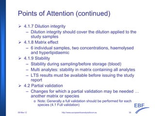 Points of Attention (continued)
http://www.europeanbioanalysisforum.eu
4.1.7 Dilution integrity
– Dilution integrity should cover the dilution applied to the
study samples
4.1.8 Matrix effect
– 6 individual samples, two concentrations, haemolysed
and hyperlipidaemic
4.1.9 Stability
– Stability during sampling/before storage (blood)
– Multi analytes: stability in matrix containing all analytes
– LTS results must be available before issuing the study
report
4.2 Partial validation
– Changes for which a partial validation may be needed …
another matrix or species
o Note: Generally a full validation should be performed for each
species (4.1 Full validation)
08-Mar-12 38
 