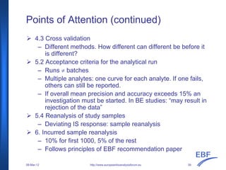 Points of Attention (continued)
http://www.europeanbioanalysisforum.eu
4.3 Cross validation
– Different methods. How different can different be before it
is different?
5.2 Acceptance criteria for the analytical run
– Runs ≠ batches
– Multiple analytes: one curve for each analyte. If one fails,
others can still be reported.
– If overall mean precision and accuracy exceeds 15% an
investigation must be started. In BE studies: “may result in
rejection of the data”
5.4 Reanalysis of study samples
– Deviating IS response: sample reanalysis
6. Incurred sample reanalysis
– 10% for first 1000, 5% of the rest
– Follows principles of EBF recommendation paper
08-Mar-12 39
 