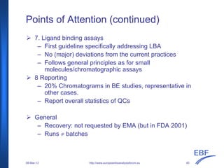 Points of Attention (continued)
http://www.europeanbioanalysisforum.eu
7. Ligand binding assays
– First guideline specifically addressing LBA
– No (major) deviations from the current practices
– Follows general principles as for small
molecules/chromatographic assays
8 Reporting
– 20% Chromatograms in BE studies, representative in
other cases.
– Report overall statistics of QCs
General
– Recovery: not requested by EMA (but in FDA 2001)
– Runs ≠ batches
08-Mar-12 40
 