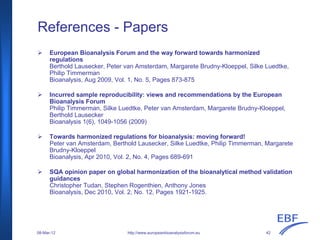 References - Papers
European Bioanalysis Forum and the way forward towards harmonized
regulations
Berthold Lausecker, Peter van Amsterdam, Margarete Brudny-Kloeppel, Silke Luedtke,
Philip Timmerman
Bioanalysis, Aug 2009, Vol. 1, No. 5, Pages 873-875
Incurred sample reproducibility: views and recommendations by the European
Bioanalysis Forum
Philip Timmerman, Silke Luedtke, Peter van Amsterdam, Margarete Brudny-Kloeppel,
Berthold Lausecker
Bioanalysis 1(6), 1049-1056 (2009)
Towards harmonized regulations for bioanalysis: moving forward!
Peter van Amsterdam, Berthold Lausecker, Silke Luedtke, Philip Timmerman, Margarete
Brudny-Kloeppel
Bioanalysis, Apr 2010, Vol. 2, No. 4, Pages 689-691
SQA opinion paper on global harmonization of the bioanalytical method validation
guidances
Christopher Tudan, Stephen Rogenthien, Anthony Jones
Bioanalysis, Dec 2010, Vol. 2, No. 12, Pages 1921-1925.
http://www.europeanbioanalysisforum.eu08-Mar-12 42
 