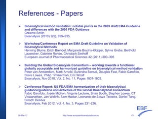 References - Papers
Bioanalytical method validation: notable points in the 2009 draft EMA Guideline
and differences with the 2001 FDA Guidance
Greame Smith
Bioanalysis (2010) 2(5), 929–935
Workshop/Conference Report on EMA Draft Guideline on Validation of
Bioanalytical Methods
Henning Blume, Erich Brendel, Margarete Brudny-Klöppel, Sylvia Grebe, Berthold
Lausecker, Gabriele Rohde, Christoph Siethoff
European Journal of Pharmaceutical Sciences 42 (2011) 300–305
Building the Global Bioanalysis Consortium – working towards a functional
globally acceptable and harmonized guideline on bioanalytical method validation
Peter van Amsterdam, Mark Arnold, Surendra Bansal, Douglas Fast, Fabio Garofolo,
Steve Lowes, Philip Timmerman, Eric Woolf
Bioanalysis, Nov 2010, Vol. 2, No. 11, Pages 1801-1803.
Conference Report: US FDA/EMA harmonization of their bioanalytical
guidance/guideline and activities of the Global Bioanalytical Consortium
Fabio Garofolo, Josée Michon, Virginie Leclaire, Brian Booth, Stephen Lowes, CT
Viswanathan, Jan Welink, Sam Haidar, Leonardo de Souza Teixeira, Daniel Tang,
Binodh Desilva
Bioanalysis, Feb 2012, Vol. 4, No. 3, Pages 231-236.
http://www.europeanbioanalysisforum.eu08-Mar-12 43
 
