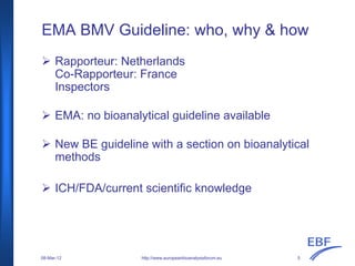 EMA BMV Guideline: who, why & how
Rapporteur: Netherlands
Co-Rapporteur: France
Inspectors
EMA: no bioanalytical guideline available
New BE guideline with a section on bioanalytical
methods
ICH/FDA/current scientific knowledge
http://www.europeanbioanalysisforum.eu08-Mar-12 5
 
