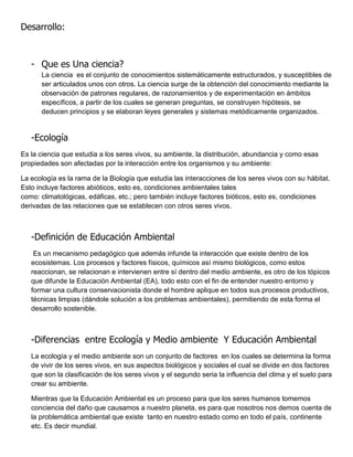 Desarrollo:



   - Que es Una ciencia?
      La ciencia es el conjunto de conocimientos sistemáticamente estructurados, y susceptibles de
      ser articulados unos con otros. La ciencia surge de la obtención del conocimiento mediante la
      observación de patrones regulares, de razonamientos y de experimentación en ámbitos
      específicos, a partir de los cuales se generan preguntas, se construyen hipótesis, se
      deducen principios y se elaboran leyes generales y sistemas metódicamente organizados.


   -Ecología
Es la ciencia que estudia a los seres vivos, su ambiente, la distribución, abundancia y como esas
propiedades son afectadas por la interacción entre los organismos y su ambiente:

La ecología es la rama de la Biología que estudia las interacciones de los seres vivos con su hábitat.
Esto incluye factores abióticos, esto es, condiciones ambientales tales
como: climatológicas, edáficas, etc.; pero también incluye factores bióticos, esto es, condiciones
derivadas de las relaciones que se establecen con otros seres vivos.



   -Definición de Educación Ambiental
    Es un mecanismo pedagógico que además infunde la interacción que existe dentro de los
   ecosistemas. Los procesos y factores físicos, químicos así mismo biológicos, como estos
   reaccionan, se relacionan e intervienen entre sí dentro del medio ambiente, es otro de los tópicos
   que difunde la Educación Ambiental (EA), todo esto con el fin de entender nuestro entorno y
   formar una cultura conservacionista donde el hombre aplique en todos sus procesos productivos,
   técnicas limpias (dándole solución a los problemas ambientales), permitiendo de esta forma el
   desarrollo sostenible.



   -Diferencias entre Ecología y Medio ambiente Y Educación Ambiental
   La ecología y el medio ambiente son un conjunto de factores en los cuales se determina la forma
   de vivir de los seres vivos, en sus aspectos biológicos y sociales el cual se divide en dos factores
   que son la clasificación de los seres vivos y el segundo seria la influencia del clima y el suelo para
   crear su ambiente.

   Mientras que la Educación Ambiental es un proceso para que los seres humanos tomemos
   conciencia del daño que causamos a nuestro planeta, es para que nosotros nos demos cuenta de
   la problemática ambiental que existe tanto en nuestro estado como en todo el país, continente
   etc. Es decir mundial.
 