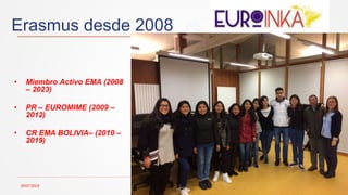 Erasmus desde 2008
29/07/2024 11
• Miembro Activo EMA (2008
– 2023)
• PR – EUROMIME (2009 –
2012)
• CR EMA BOLIVIA– (2010 –
2019)
 