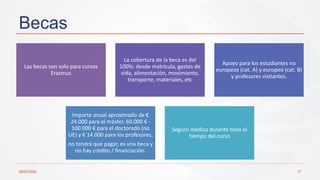 Becas
Las becas son solo para cursos
Erasmus
La cobertura de la beca es del
100%: desde matrícula, gastos de
vida, alimentación, movimiento,
transporte, materiales, etc
Apoyo para los estudiantes no
europeos (cat. A) y europeo (cat. B)
y profesores visitantes.
Importe anual aproximado de €
24.000 para el máster, 60.000 € -
100.000 € para el doctorado (no
UE) y € 14.000 para los profesores.
no tendrá que pagar, es una beca y
no hay crédito / financiación.
Seguro médico durante todo el
tiempo del curso
29/07/2024 17
 