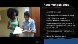 Recomendaciones
● Aprender a buscar.
● Informarse sobre opciones de beca.
● Estar consciente sobre el
cumplimiento de los requisitos.
● Informarse sobre el país, la beca, la
universidad y el programa al cual se
quiere postular.
● Tener más opciones y planes b, c o
d.
● No perder las esperanzas
 