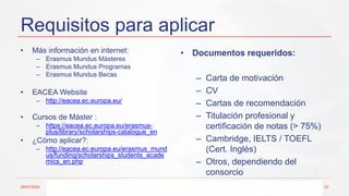 Requisitos para aplicar
• Más información en internet:
– Erasmus Mundus Másteres
– Erasmus Mundus Programas
– Erasmus Mundus Becas
• EACEA Website
– http://eacea.ec.europa.eu/
• Cursos de Máster :
– https://eacea.ec.europa.eu/erasmus-
plus/library/scholarships-catalogue_en
• ¿Cómo aplicar?:
– http://eacea.ec.europa.eu/erasmus_mund
us/funding/scholarships_students_acade
mics_en.php
• Documentos requeridos:
– Carta de motivación
– CV
– Cartas de recomendación
– Titulación profesional y
certificación de notas (> 75%)
– Cambridge, IELTS / TOEFL
(Cert. Inglés)
– Otros, dependiendo del
consorcio
29/07/2024 23
 