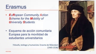 Erasmus
29/07/2024 3
• EuRopean Community Action
Scheme for the Mobility of
University Students
• Esquema de acción comunitaria
Europea para la movilidad de
estudiantes universitarios
Filósofo, teólogo y humanista: Erasmo de Róterdam
(1465-1536)
 