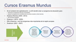 Cursos Erasmus Mundus
29/07/2024 6
• En el contexto de la globalización. La UE decidió crear un programa de educación para:
– Promover la cooperación entre las universidades
– Apoyar los programas de movilidad entre los países europeos y otras naciones.
• Erasmus Mundus (2004 - 2013)
– 65 475 becas otorgadas
• Erasmus + (2014 - 2020).
• EM y Erasmus + son los programas más importantes de la región europea.
• Erasmus+ (2021 - 2027)
Promover
Europa como
un centro de
excelencia de la
educación
Promover las
relaciones
interculturales
Mejorar las
relaciones
humanas
Aumentar la
educación
europea a
través de la
cooperación
internacional
Másteres:
250+
 