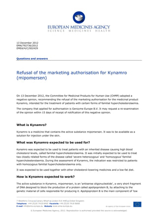 13 December 2012
EMA/792736/2012
EMEA/H/C/002429



Questions and answers




Refusal of the marketing authorisation for Kynamro
(mipomersen)



On 13 December 2012, the Committee for Medicinal Products for Human Use (CHMP) adopted a
negative opinion, recommending the refusal of the marketing authorisation for the medicinal product
Kynamro, intended for the treatment of patients with certain forms of familial hypercholesterolaemia.

The company that applied for authorisation is Genzyme Europe B.V. It may request a re-examination
of the opinion within 15 days of receipt of notification of this negative opinion.




What is Kynamro?

Kynamro is a medicine that contains the active substance mipomersen. It was to be available as a
solution for injection under the skin.

What was Kynamro expected to be used for?

Kynamro was expected to be used to treat patients with an inherited disease causing high blood
cholesterol levels, called familial hypercholesterolaemia. It was initially expected to be used to treat
two closely related forms of the disease called ‘severe heterozygous’ and ‘homozygous’ familial
hypercholesterolaemia. During the assessment of Kynamro, the indication was restricted to patients
with homozygous familial hypercholesterolaemia only.

It was expected to be used together with other cholesterol-lowering medicines and a low-fat diet.

How is Kynamro expected to work?

The active substance in Kynamro, mipomersen, is an ‘antisense oligonucleotide’, a very short fragment
of DNA designed to block the production of a protein called apolipoprotein B, by attaching to the
genetic material of cells responsible for producing it. Apolipoprotein B is the main component of ‘low



7 Westferry Circus ● Canary Wharf ● London E14 4HB ● United Kingdom
Telephone +44 (0)20 7418 8400 Facsimile +44 (0)20 7418 8668
E-mail info@ema.europa.eu Website www.ema.europa.eu                                      An agency of the European Union


             © European Medicines Agency, 2012. Reproduction is authorised provided the source is acknowledged.
 