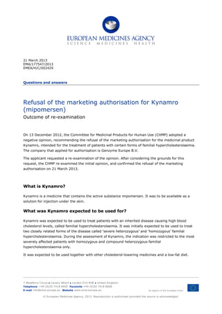 21 March 2013
EMA/177547/2013
EMEA/H/C/002429
Questions and answers
Refusal of the marketing authorisation for Kynamro
(mipomersen)
Outcome of re-examination
On 13 December 2012, the Committee for Medicinal Products for Human Use (CHMP) adopted a
negative opinion, recommending the refusal of the marketing authorisation for the medicinal product
Kynamro, intended for the treatment of patients with certain forms of familial hypercholesterolaemia.
The company that applied for authorisation is Genzyme Europe B.V.
The applicant requested a re-examination of the opinion. After considering the grounds for this
request, the CHMP re-examined the initial opinion, and confirmed the refusal of the marketing
authorisation on 21 March 2013.
What is Kynamro?
Kynamro is a medicine that contains the active substance mipomersen. It was to be available as a
solution for injection under the skin.
What was Kynamro expected to be used for?
Kynamro was expected to be used to treat patients with an inherited disease causing high blood
cholesterol levels, called familial hypercholesterolaemia. It was initially expected to be used to treat
two closely related forms of the disease called ‘severe heterozygous’ and ‘homozygous’ familial
hypercholesterolaemia. During the assessment of Kynamro, the indication was restricted to the most
severely affected patients with homozygous and compound heterozygous familial
hypercholesterolaemia only.
It was expected to be used together with other cholesterol-lowering medicines and a low-fat diet.
7 Westferry Circus ● Canary Wharf ● London E14 4HB ● United Kingdom
An agency of the European Union
Telephone +44 (0)20 7418 8400 Facsimile +44 (0)20 7418 8668
E-mail info@ema.europa.eu Website www.ema.europa.eu
© European Medicines Agency, 2013. Reproduction is authorised provided the source is acknowledged.
 