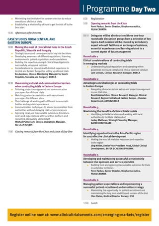 Programme day Two
   ●   Minimising	the	time	taken	for	partner	selection	to	reduce	          8:30   Registration
       overall cost of clinical trials
   ●   Establishing	a	relationship	of	trust	to	get	the	trial	off	to	the	   9:00   Opening remarks from the Chair
       best start                                                                 Pavel Farkas, Senior Director, Biopharmaceutics,
                                                                                  PLIVA CROATIA
15:30 Afternoon refreshments
                                                                           09:10 Delegates will be able to attend three one-hour
CASE STUDIES FROM CENTRAL AND                                                    roundtable discussion groups from a selection of key
EASTERN EUROPE                                                                   topics. Each session will be chaired by an industry
                                                                                 expert who will facilitate an exchange of opinions,
16:00 Making the most of clinical trial hubs in the Czech                        essential experiences and learning related to a
      Republic, Slovakia and Hungary                                             current aspect of data management
   ●   Strategic	issues	and	consequences	for	key	trial	decisions
   ●   Developing awareness of different regulations, licensing            Roundtable 1
       environments,	patient	populations	and	expectations                  Ethical considerations of conducting trials
   ●   Building	the	expertise	amongst	clinical	investigators	to	
                                                                           in emerging markets
       successfully set up and run trials
                                                                              ●   Understanding	local	regulations	and	operating	within	
   ●   Considerations	for	sponsors	with	limited	experience	in	
                                                                                  guidelines to ensure compliance ethical codes of conduct
       Central	and	Eastern	Europe	for	setting	up	clinical	trials
                                                                                  Cem Ozesen, Clinical Research Manager, MERCK
       Eva Lapkova, Clinical Monitoring Manager for Czech
       Republic, Slovakia and Hungary, MERCK
                                                                           Roundtable 2
16:30 Overcoming cultural and communication barriers                       Advantages and challenges of conducting trials
      when conducting trials in Eastern Europe                             in Eastern Europe
   ●   Tailoring	project	management	and	communication	                        ●   Navigating	obstacles	in	trial	set	up	and	project	management	
       processes for offshore trials                                              in core trial sites
   ●   Matching	patient	expectations	with	recruitment                             Ramil Abdrachitov, Clinical Research Manager, Clinical
       processes for different sites                                              Research Region Central and Eastern Europe – Russian
   ●   The	challenge	of	working	with	different	bureaucratic	                      Department, ASTRAzENECA
       bodies and regulatory processes
   ●   Communication	techniques	to	secure	co-operation	from	               Roundtable 3
       authorities without delaying trial set up processes                 Maximising the benefits of clinical trials in Asia
   ●   Agreeing	clear	and	measurable	outcomes,	timelines,                     ●   Identifying	suitable	locations	and	working	with	local	
       costs	and	expectations	with	local	trial	partners	and	                      authorities to facilitate trial conduct
       recruiting	adequately	skilled	staff                                        Lesley Mathews, Strategic Sourcing Manager,
       Mikhail Putilovskiy, Clinical Operations Manager,                          BAyER HEALTHCARE
       ELI LILLy RUSSIA
                                                                           Roundtable 4
17:00 Closing remarks from the Chair and close of Day One
                                                                           Identifying opportunities in the Asia-Pacific region
                                                                           for cost effective clinical development
                                                                              ●   Making	the	most	of	available	resources	and	expertise
                                                                                  in the region
                                                                                  Jörg Möller, Senior Vice-President Head, Global Clinical
                                                                                  Development, BAyER SCHERING PHARMA

                                                                           Roundtable 5
                                                                           Developing and maintaining successful a relationship
                                                                           between trial sponsors and service providers
                                                                              ●   Building trust and agreeing measureable outcomes for trials
                                                                                  in unfamiliar territories
                                                                                  Pavel Farkas, Senior Director, Biopharmaceutics,
                                                                                  PLIVA CROATIA

                                                                           Roundtable 6
                                                                           Managing patient expectations and implementing a
                                                                           successful patient recruitment and retention strategy
                                                                              ●   Maximising	the	opportunity	for	patient	recruitment	and	
                                                                                  maintaining the long term viability and success of the trial
                                                                                  Olav Flaten, Medical Director Norway, GSK

                                                                           12:40 Lunch



 Register online now at: www.clinicaltrialsevents.com/emerging-markets/register
 
