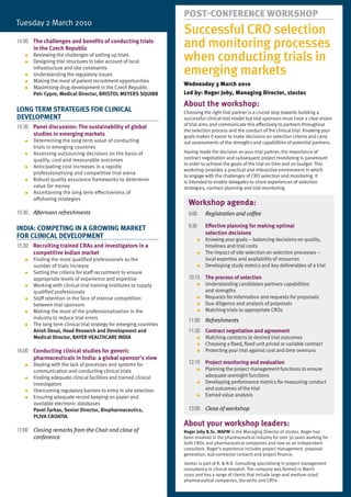 PosT-conference workshoP
Tuesday	2	March	2010
                                                                      Successful CRO selection
14:00 The challenges and benefits of conducting trials
      in the Czech Republic                                           and monitoring processes
   ●
   ●
       Reviewing	the	challenges	of	setting	up	trials
       Designing	trial	structures	to	take	account	of	local	           when conducting trials in
   ●
       infrastructure and site constraints
       Understanding	the	regulatory	issues                            emerging markets
   ●   Making	the	most	of	patient	recruitment	opportunities
                                                                      wednesday 3 March 2010
   ●   Maximising	drug	development	in	the	Czech	Republic
       Petr Cypro, Medical Director, BRISTOL MEyERS SqUIBB            led by: roger Joby, Managing director, 1to1to1
                                                                      About the workshop:
LONG TERM STRATEGIES FOR CLINICAL                                     Choosing	the	right	trial	partner	is	a	crucial	step	towards	building	a	
DEVELOPMENT                                                           successful clinical trial model but trial sponsors must have a clear vision
                                                                      of trial aims and communicate this effectively to partners throughout
14:30 Panel discussion: The sustainability of global
                                                                      the	selection	process	and	the	conduct	of	the	clinical	trial.	Knowing	your	
      studies in emerging markets                                     goals	makes	it	easier	to	make	decisions	on	selection	criteria	and	carry	
   ●   Determining the long term value of conducting                  out	assessments	of	the	strengths	and	capabilities	of	potential	partners.
       trials in emerging countries
   ●   Assessing	outsourcing	decisions	on	the	basis	of	               Having made the decision on your trial partner, the importance of
       quality,	cost	and	measurable	outcomes                          contract	negotiation	and	subsequent	project	monitoring	is	paramount	
                                                                      in	order	to	achieve	the	goals	of	the	trial	on	time	and	on	budget.	This	
   ●   Anticipating	cost	increases	in	a	rapidly	
                                                                      workshop	provides	a	practical	and	interactive	environment	in	which	
       professionalising and competitive trial arena
                                                                      to	engage	with	the	challenges	of	CRO	selection	and	monitoring.	It	
   ●   Robust	quality	assurance	frameworks	to	determine	              is	intended	to	enable	delegates	to	share	experiences	of	selection	
       value for money                                                strategies,	contract	planning	and	trial	monitoring.
   ●   Ascertaining	the	long	term	effectiveness	of
       offshoring strategies
                                                                        Workshop agenda:
15:30 Afternoon refreshments                                            9:00     Registration and coffee

                                                                        9:30     Effective planning for making optimal
INDIA: COMPETING IN A GROWING MARKET
                                                                                 selection decisions
FOR CLINICAL DEVELOPMENT                                                    ●    Knowing	your	goals	–	balancing	decisions	on	quality,	
15:30 Recruiting trained CRAs and investigators in a                             timelines and trial costs
      competitive Indian market                                             ●    The	impact	of	site	selection	on	selection	processes	–	
   ●   Finding	the	most	qualified	professionals	as	the                           local	expertise	and	availability	of	resources
       number of trials increase                                            ●    Developing	study	metrics	and	key	deliverables	of	a	trial
   ●   Setting	the	criteria	for	staff	recruitment	to	ensure	
       appropriate	levels	of	experience	and	expertise                   10:15 The process of selection
   ●   Working	with	clinical	trial	training	institutes	to	supply	           ●    Understanding	candidates	partners	capabilities
       qualified	professionals                                                   and strengths
   ●   Staff	retention	in	the	face	of	intense	competition	                  ●    Requests	for	information	and	requests	for	proposals
       between trial sponsors                                               ●    Due diligence and analysis of proposals
   ●   Making	the	most	of	the	professionalisation	in	the	                   ●    Matching	trials	to	appropriate	CROs
       industry to reduce trial errors
                                                                        11:00 Refreshments
   ●   The long term clinical trial strategy for emerging countries
       Anish Desai, Head Research and Development and                   11:30 Contract negotiation and agreement
       Medical Director, BAyER HEALTHCARE INDIA                             ●    Matching contracts to desired trial outcomes
                                                                            ●    Choosing	a	fixed,	fixed	unit	priced	or	variable	contract
16:00 Conducting clinical studies for generic                               ●    Protecting your trial against cost and time overruns
      pharmaceuticals in India: a global sponsor's view
   ●   Dealing	with	the	lack	of	processes	and	systems	for	              12:15 Project monitoring and evaluation
       communication and conducting clinical trials                         ●    Planning	the	project	management	functions	to	ensure	
   ●   Finding	adequate	clinical	facilities	and	trained	clinical	                adequate	oversight	functions
       investigators                                                        ●    Developing performance metrics for measuring conduct
   ●   Overcoming	regulatory	barriers	to	entry	in	site	selection                 and outcomes of the trial
   ●   Ensuring	adequate	record	keeping	on	paper	and	                       ●    Earned	value	analysis
       available electronic databases
       Pavel Farkas, Senior Director, Biopharmaceutics,                 13:00 Close of workshop
       PLIVA CROATIA
                                                                      About your workshop leaders:
17:00 Closing remarks from the Chair and close of                     Roger Joby B.Sc. MAPM	is	the	Managing	Director	of	1to1to1.	Roger	has	
      conference                                                      been	involved	in	the	pharmaceutical	industry	for	over	30	years	working	for	
                                                                      both	CROs	and	pharmaceutical	companies	and	now	as	an	independent	
                                                                      consultant.	Roger’s	experience	includes	project	management,	proposal	
                                                                      generation,	sub-contractor	contacts	and	project	finance.
                                                                      1to1to1	is	part	of	R.	&	N.R.	Consulting	specialising	in	project	management	
                                                                      consultancy	in	clinical	research.	The	company	was	formed	in	March	
                                                                      2000	and	has	a	range	of	clients	that	include	large	and	medium	sized	
                                                                      pharmaceutical	companies,	bio-techs	and	CROs
 