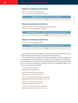 266

A FRASE COMPLEXA – COORDENAÇÃO E SUBORDINAÇÃO

Orações coordenadas adversativas
Avisei-o várias vezes, mas não me ouviu.
Prometeu pontualidade, no entanto atrasou-se.

mas

Orações coordenadas conclusivas
Aquele rapaz deita-se tardíssimo; logo anda sempre ensonado.
Tiraste fracas notas, portanto não vais à festa.
Conjunção conclusiva (marca o resultado, o efeito ou a consequência/conclusão)
logo

Orações coordenadas explicativas
Tiraste fracas notas, pois não estudaste.
Conjunção explicativa (marca uma justificação ou explicação)
pois

Como algumas frases com orações coordenadas podem ter sentido idêntico ao de
outras com orações subordinadas, convém saber como as distinguir.
Um comportamento que caracteriza as orações coordenadas, permitindo distingui-las
das subordinadas adverbiais (temporais, causais, finais, condicionais e concessivas), é
a impossibilidade de movimentação da oração introduzida pela conjunção coordenativa
para o início da frase (mantendo o mesmo sentido) face à possibilidade desse movimento com as orações subordinadas.
Saiu quando acabou o trabalho.
Quando acabou o trabalho, saiu.
Prometeu pontualidade, mas atrasou-se.
*Mas atrasou-se, prometeu pontualidade.

Atrasou-se, embora tenha prometido pontualidade.
Embora tenha prometido pontualidade, atrasou-se.
Acendeu a luz, pois estava a anoitecer.
*Pois estava a anoitecer, acendeu a luz.

Acendeu a luz, uma vez que estava a anoitecer.
Uma vez que estava a anoitecer, acendeu a luz.

EMAR10EPI © Porto Editora

Conjunção adversativa (marca um contraste ou oposição)

 