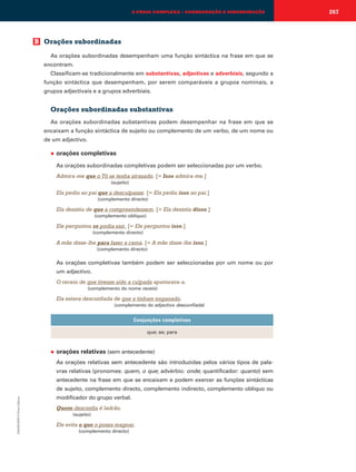 A FRASE COMPLEXA – COORDENAÇÃO E SUBORDINAÇÃO

B Orações subordinadas
As orações subordinadas desempenham uma função sintáctica na frase em que se
encontram.
Classificam-se tradicionalmente em substantivas, adjectivas e adverbiais, segundo a
função sintáctica que desempenham, por serem comparáveis a grupos nominais, a
grupos adjectivais e a grupos adverbiais.

Orações subordinadas substantivas
As orações subordinadas substantivas podem desempenhar na frase em que se
encaixam a função sintáctica de sujeito ou complemento de um verbo, de um nome ou
de um adjectivo.
◆

orações completivas
As orações subordinadas completivas podem ser seleccionadas por um verbo.
Admira-me que o Tó se tenha atrasado. [= Isso admira-me.]
(sujeito)

Ela pediu ao pai que a desculpasse. [= Ela pediu isso ao pai.]
(complemento directo)

Ela desistiu de que a compreendessem. [= Ela desistiu disso.]
(complemento oblíquo)

Ele perguntou se podia sair. [= Ele perguntou isso.]
(complemento directo)

A mãe disse-lhe para fazer a cama. [= A mãe disse-lhe isso.]
(complemento directo)

As orações completivas também podem ser seleccionadas por um nome ou por
um adjectivo.
O receio de que tivesse sido a culpada apavorava-a.
(complemento do nome receio)

Ela estava desconfiada de que a tinham enganado.
(complemento do adjectivo desconfiada)

Conjunções completivas
que; se; para

◆

orações relativas (sem antecedente)
As orações relativas sem antecedente são introduzidas pelos vários tipos de palavras relativas (pronomes: quem, o que; advérbio: onde; quantificador: quanto) sem
antecedente na frase em que se encaixam e podem exercer as funções sintácticas

EMAR10EPI © Porto Editora

de sujeito, complemento directo, complemento indirecto, complemento oblíquo ou
modificador do grupo verbal.
Quem desconfia é ladrão.
(sujeito)

Ele evita o que o possa magoar.
(complemento directo)

267

 
