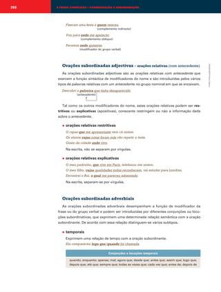 268

A FRASE COMPLEXA – COORDENAÇÃO E SUBORDINAÇÃO

Fizeram uma festa a quem venceu.
(complemento indirecto)

Vou para onde me apetecer.
(complemento oblíquo)

Paramos onde quiseres.
(modificador do grupo verbal)

As orações subordinadas adjectivas são as orações relativas com antecedente que
exercem a função sintáctica de modificadores do nome e são introduzidas pelos vários
tipos de palavras relativas com um antecedente no grupo nominal em que se encaixam.
Descobri a pulseira que tinha desaparecido.
(antecedente)

→
Tal como os outros modificadores do nome, estas orações relativas podem ser restritivas ou explicativas (apositivas), consoante restringem ou não a informação dada
sobre o antecedente.
◆

orações relativas restritivas
O rapaz que me apresentaste veio cá ontem.
Os alunos cujas notas foram más vão repetir o teste.
Gosto da cidade onde vivo.
Na escrita, não se separam por vírgulas.

◆

orações relativas explicativas
O meu padrinho, que vive em Paris, telefonou-me ontem.
O meu filho, cujas qualidades todos reconhecem, vai estudar para Londres.
Encontrei o Rui, o qual me pareceu adoentado.
Na escrita, separam-se por vírgulas.

Orações subordinadas adverbiais
As orações subordinadas adverbiais desempenham a função de modificador da
frase ou do grupo verbal e podem ser introduzidas por diferentes conjunções ou locuções subordinativas, que exprimem uma determinada relação semântica com a oração
subordinante. De acordo com essa relação distinguem-se vários subtipos.
◆

temporais
Exprimem uma relação de tempo com a oração subordinante.
Ela compareceu logo que/quando foi chamada.
Conjunções e locuções temporais
quando; enquanto; apenas; mal; agora que; desde que; antes que; assim que; logo que;
depois que; até que; sempre que; todas as vezes que; cada vez que; antes de; depois de

EMAR10EPI © Porto Editora

Orações subordinadas adjectivas – orações relativas (com antecedente)

 