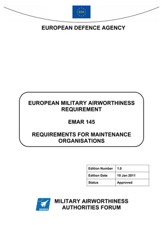 EUROPEAN DEFENCE AGENCY




EUROPEAN MILITARY AIRWORTHINESS
         REQUIREMENT

           EMAR 145

 REQUIREMENTS FOR MAINTENANCE
        ORGANISATIONS



                 Edition Number   1.0

                 Edition Date     19 Jan 2011

                 Status           Approved




       MILITARY AIRWORTHINESS
         AUTHORITIES FORUM
 