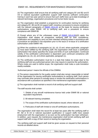 EMAR 145 - REQUIREMENTS FOR MAINTENANCE ORGANISATIONS

     (d) The organisation shall ensure that all certifying staff and category B1 and B2 and B
     mil or national equivalent qualification support staff receives sufficient continuation
     training in each two year period to ensure that such staffs have up-to-date knowledge of
     relevant technology, organisation procedures and human factor issues.

     (e) The organisation shall establish a programme for continuation training for certifying
     and category B1, B2 and B mil support staff, including a procedure to ensure compliance
     with the relevant paragraphs of EMAR 145.A.35 as the basis for issuing certification
     authorisations under EMAR 145 to certifying staff, and a procedure to ensure
     compliance with EMAR 66.

     (f) Except where any of the unforeseen cases of EMAR 145.A.30(j)(5) apply, the
     organisation shall assess all prospective certifying staff for their competence,
     qualification and capability to carry out their intended certifying duties in accordance with
     a procedure as specified in the exposition prior to the issue or re-issue of a certification
     authorisation under EMAR 145.

     (g) When the conditions of paragraphs (a), (b), (d), (f) and, where applicable, paragraph
     (c) have been fulfilled by the certifying staff, the organisation shall issue a certification
     authorisation that clearly specifies the scope and limits of such authorisation. Continued
     validity of the certification authorisation is dependent upon continued compliance with
     paragraphs (a), (b), (d), and where applicable, paragraph (c).

     (h) The certification authorisation must be in a style that makes its scope clear to the
     certifying staff and any authorised person who may require to examine the authorisation.
     Where codes are used to define scope, the organisation shall make a code translation
     readily available.

     „Authorised person‟ means the officials of the CNMAA.

     (i) The person responsible for the quality system shall also remain responsible on behalf
     of the organisation for issuing certification authorisations to certifying staff. Such person
     may nominate other persons to actually issue or revoke the certification authorisations in
     accordance with a procedure as specified in the maintenance organisation exposition.

     (j) The organisation shall maintain a record of all certifying staff and support staff.

     The staff records shall contain:

              1. Details of any aircraft maintenance licence held under EMAR 66 or national
              equivalent requirement;

              2. All relevant training completed;

              3. The scope of the certification authorisations issued, where relevant, and

              4. Particulars of staff with limited or one-off certification authorisations.

     The organisation shall retain the record for at least two years after the certifying staff or
     B1, B2 or B mil or national equivalent qualification or support staffs have ceased
     employment with the organisation or as soon as the authorisation has been withdrawn.
     In addition, upon request, the maintenance organisation shall furnish certifying staff and
     support staff with a copy of their record on leaving the organisation.

     The certifying staff and support staff shall be given access on request to their personal
     records as detailed above.


Edition Number : 1.0      Edition Date : 19 Jan 11      Status: Approved                      Page 11/36
 