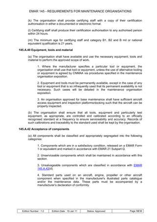 EMAR 145 - REQUIREMENTS FOR MAINTENANCE ORGANISATIONS

       (k) The organisation shall provide certifying staff with a copy of their certification
       authorisation in either a documented or electronic format.

       (l) Certifying staff shall produce their certification authorisation to any authorised person
       within 24 hours.

       (m) The minimum age for certifying staff and category B1, B2 and B mil or national
       equivalent qualification is 21 years.

145.A.40 Equipment, tools and material

       (a) The organisation shall have available and use the necessary equipment, tools and
       material to perform the approved scope of work.

                1. Where the manufacturer specifies a particular tool or equipment, the
                organisation shall use that tool or equipment, unless the use of alternative tooling
                or equipment is agreed by CNMAA via procedures specified in the maintenance
                organisation exposition.

                2. Equipment and tools must be permanently available, except in the case of any
                tool or equipment that is so infrequently used that its permanent availability is not
                necessary. Such cases will be detailed in the maintenance organisation
                exposition.

                3. An organisation approved for base maintenance shall have sufficient aircraft
                access equipment and inspection platforms/docking such that the aircraft can be
                properly inspected.

       (b) The organisation shall ensure that all tools, equipment and particularly test
       equipment, as appropriate, are controlled and calibrated according to an officially
       recognised standard at a frequency to ensure serviceability and accuracy. Records of
       such calibrations and traceability to the standard used shall be kept by the organisation.

145.A.42 Acceptance of components

       (a) All components shall be classified and appropriately segregated into the following
       categories:

                1. Components which are in a satisfactory condition, released on a EMAR Form
                1 or equivalent and marked in accordance with EMAR 21 Subpart Q.

                2. Unserviceable components which shall be maintained in accordance with this
                section.

                3. Unsalvageable components which are classified in accordance with EMAR
                145.A.42(d).

                4. Standard parts used on an aircraft, engine, propeller or other aircraft
                component when specified in the manufacturer's illustrated parts catalogue
                and/or the maintenance data. These parts must be accompanied by a
                manufacturer‟s declaration of conformity.




  Edition Number : 1.0     Edition Date : 19 Jan 11     Status: Approved                   Page 12/36
 