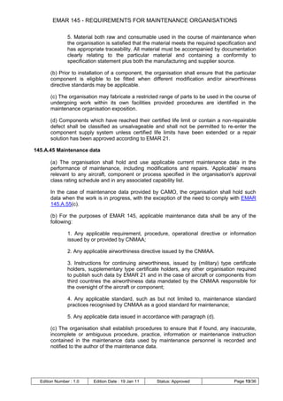 EMAR 145 - REQUIREMENTS FOR MAINTENANCE ORGANISATIONS

                5. Material both raw and consumable used in the course of maintenance when
                the organisation is satisfied that the material meets the required specification and
                has appropriate traceability. All material must be accompanied by documentation
                clearly relating to the particular material and containing a conformity to
                specification statement plus both the manufacturing and supplier source.

       (b) Prior to installation of a component, the organisation shall ensure that the particular
       component is eligible to be fitted when different modification and/or airworthiness
       directive standards may be applicable.

       (c) The organisation may fabricate a restricted range of parts to be used in the course of
       undergoing work within its own facilities provided procedures are identified in the
       maintenance organisation exposition.

       (d) Components which have reached their certified life limit or contain a non-repairable
       defect shall be classified as unsalvageable and shall not be permitted to re-enter the
       component supply system unless certified life limits have been extended or a repair
       solution has been approved according to EMAR 21.

145.A.45 Maintenance data

       (a) The organisation shall hold and use applicable current maintenance data in the
       performance of maintenance, including modifications and repairs. „Applicable‟ means
       relevant to any aircraft, component or process specified in the organisation's approval
       class rating schedule and in any associated capability list.

       In the case of maintenance data provided by CAMO, the organisation shall hold such
       data when the work is in progress, with the exception of the need to comply with EMAR
       145.A.55(c).

       (b) For the purposes of EMAR 145, applicable maintenance data shall be any of the
       following:

                1. Any applicable requirement, procedure, operational directive or information
                issued by or provided by CNMAA;

                2. Any applicable airworthiness directive issued by the CNMAA.

                3. Instructions for continuing airworthiness, issued by (military) type certificate
                holders, supplementary type certificate holders, any other organisation required
                to publish such data by EMAR 21 and in the case of aircraft or components from
                third countries the airworthiness data mandated by the CNMAA responsible for
                the oversight of the aircraft or component;

                4. Any applicable standard, such as but not limited to, maintenance standard
                practices recognised by CNMAA as a good standard for maintenance;

                5. Any applicable data issued in accordance with paragraph (d).

       (c) The organisation shall establish procedures to ensure that if found, any inaccurate,
       incomplete or ambiguous procedure, practice, information or maintenance instruction
       contained in the maintenance data used by maintenance personnel is recorded and
       notified to the author of the maintenance data.




  Edition Number : 1.0     Edition Date : 19 Jan 11    Status: Approved                   Page 13/36
 